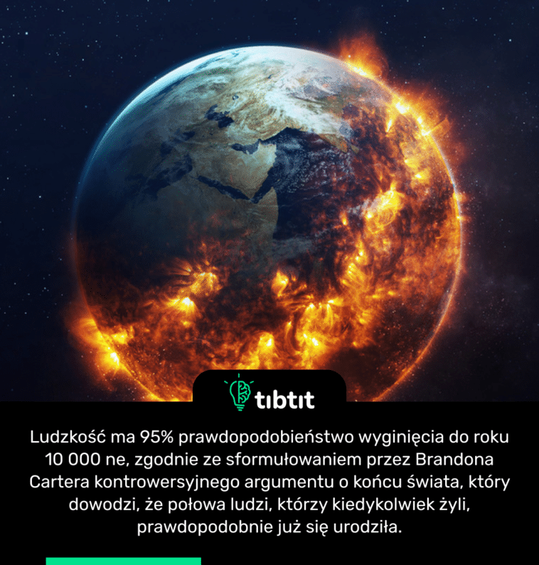 Ludzkość ma 95% prawdopodobieństwo wyginięcia do roku 10 000 ne, zgodnie ze sformułowaniem przez Brandona Cartera kontrowersyjnego argumentu o końcu świata, który dowodzi, że połowa ludzi, którzy kiedykolwiek żyli, prawdopodobnie już się urodziła.