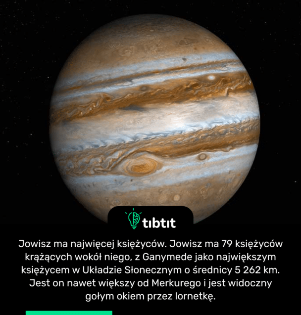 Jowisz ma najwięcej księżyców. Jowisz ma 79 księżyców krążących wokół niego, z Ganymede jako największym księżycem w Układzie Słonecznym o średnicy 5 262 km. Jest on nawet większy od Merkurego i jest widoczny gołym okiem przez lornetkę.