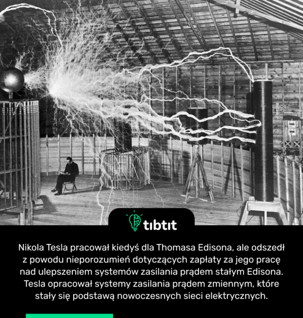 Nikola Tesla pracował kiedyś dla Thomasa Edisona, ale odszedł z powodu nieporozumień dotyczących zapłaty za jego pracę nad ulepszeniem systemów zasilania prądem stałym Edisona. Tesla opracował systemy zasilania prądem zmiennym, które stały się podstawą nowoczesnych sieci elektrycznych.