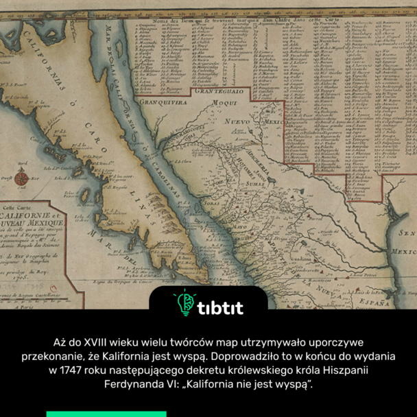 Aż do XVIII wieku wielu twórców map utrzymywało uporczywe przekonanie, że Kalifornia jest wyspą. Doprowadziło to w końcu do wydania w 1747 roku następującego dekretu królewskiego króla Hiszpanii Ferdynanda VI: „Kalifornia nie jest wyspą”.