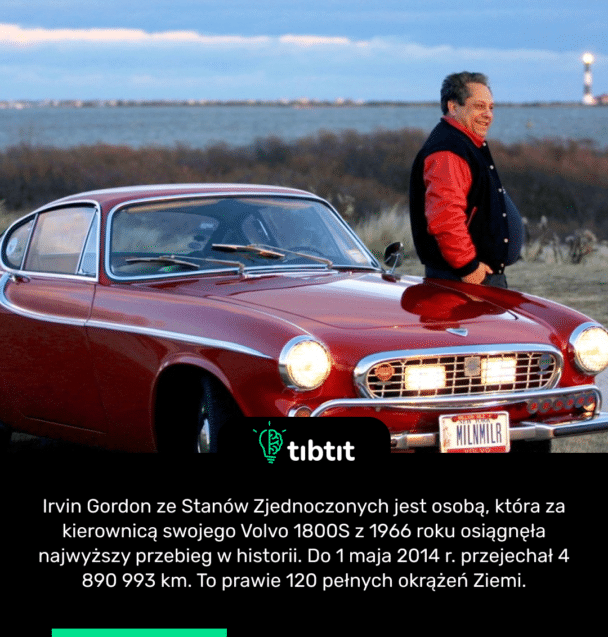 Irvin Gordon ze Stanów Zjednoczonych jest osobą, która za kierownicą swojego Volvo 1800S z 1966 roku osiągnęła najwyższy przebieg w historii. Do 1 maja 2014 r. przejechał 4 890 993 km. To prawie 120 pełnych okrążeń Ziemi.