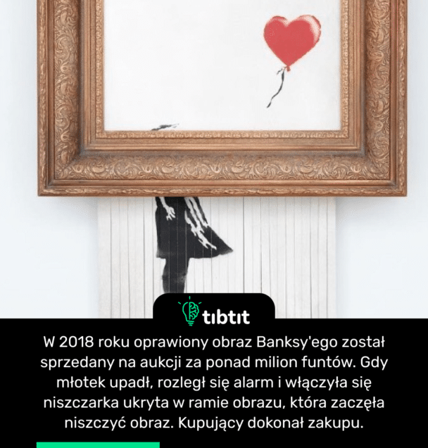 W 2018 roku oprawiony obraz Banksy'ego został sprzedany na aukcji za ponad milion funtów. Gdy młotek upadł, rozległ się alarm i włączyła się niszczarka ukryta w ramie obrazu, która zaczęła niszczyć obraz. Kupujący dokonał zakupu.