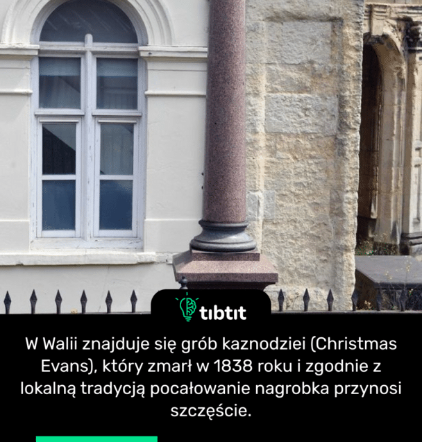 W Walii znajduje się grób kaznodziei (Christmas Evans), który zmarł w 1838 roku i zgodnie z lokalną tradycją pocałowanie nagrobka przynosi szczęście.