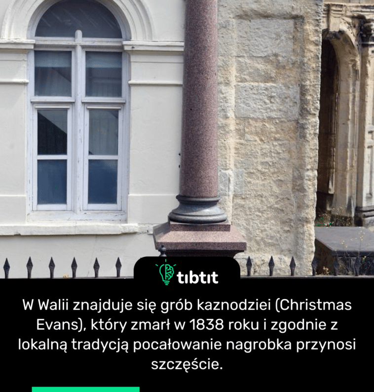 W Walii znajduje się grób kaznodziei (Christmas Evans), który zmarł w 1838 roku i zgodnie z lokalną tradycją pocałowanie nagrobka przynosi szczęście.