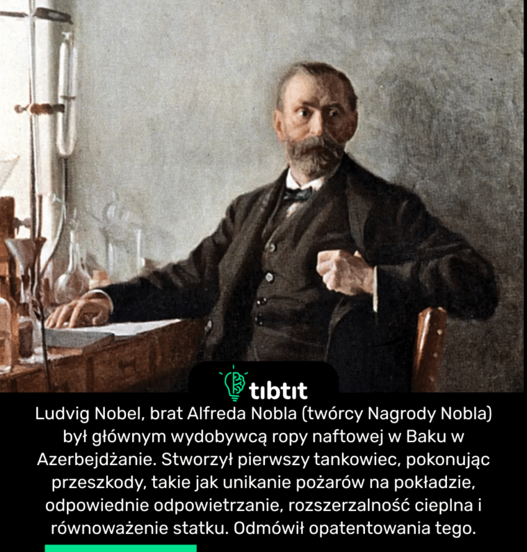 Ludvig Nobel, brat Alfreda Nobla (twórcy Nagrody Nobla) był głównym wydobywcą ropy naftowej w Baku w Azerbejdżanie. Stworzył pierwszy tankowiec, pokonując przeszkody, takie jak unikanie pożarów na pokładzie, odpowiednie odpowietrzanie, rozszerzalność cieplna i równoważenie statku. Odmówił opatentowania tego.
