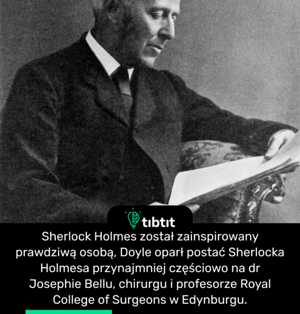 Sherlock Holmes został zainspirowany prawdziwą osobą, Doyle oparł postać Sherlocka Holmesa przynajmniej częściowo na dr Josephie Bellu, chirurgu i profesorze Royal College of Surgeons w Edynburgu.