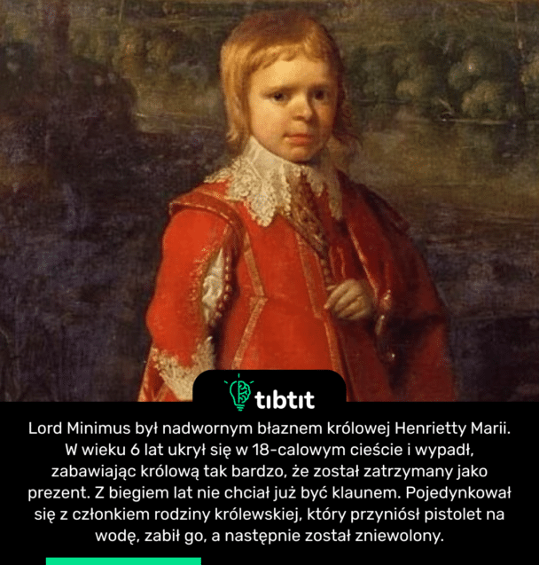 Lord Minimus był nadwornym błaznem królowej Henrietty Marii. W wieku 6 lat ukrył się w 18-calowym cieście i wypadł, zabawiając królową tak bardzo, że został zatrzymany jako prezent. Z biegiem lat nie chciał już być klaunem. Pojedynkował się z członkiem rodziny królewskiej, który przyniósł pistolet na wodę, zabił go, a następnie został zniewolony.