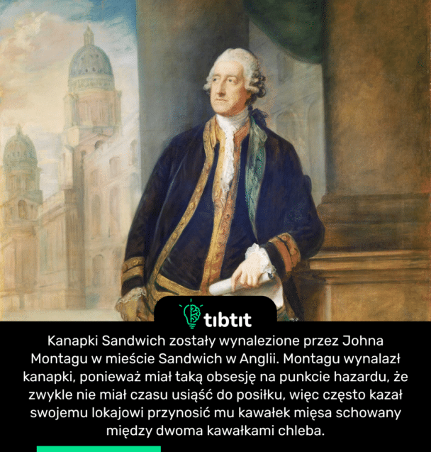 Kanapki Sandwich zostały wynalezione przez Johna Montagu w mieście Sandwich w Anglii. Montagu wynalazł kanapki, ponieważ miał taką obsesję na punkcie hazardu, że zwykle nie miał czasu usiąść do posiłku, więc często kazał swojemu lokajowi przynosić mu kawałek mięsa schowany między dwoma kawałkami chleba.