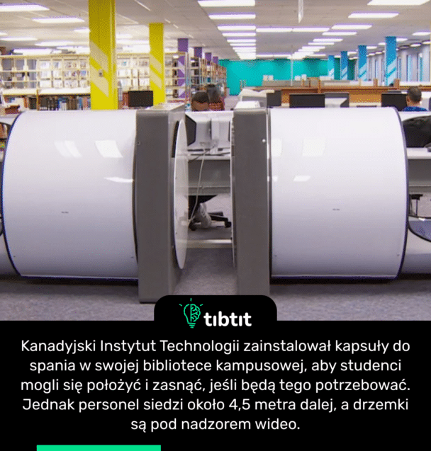 Kanadyjski Instytut Technologii zainstalował kapsuły do ​​spania w swojej bibliotece kampusowej, aby studenci mogli się położyć i zasnąć, jeśli będą tego potrzebować. Jednak personel siedzi około 4,5 metra dalej, a drzemki są pod nadzorem wideo.