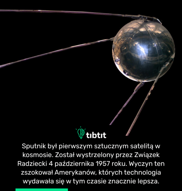 Sputnik był pierwszym sztucznym satelitą w kosmosie. Został wystrzelony przez Związek Radziecki 4 października 1957 roku. Wyczyn ten zszokował Amerykanów, których technologia wydawała się w tym czasie znacznie lepsza.