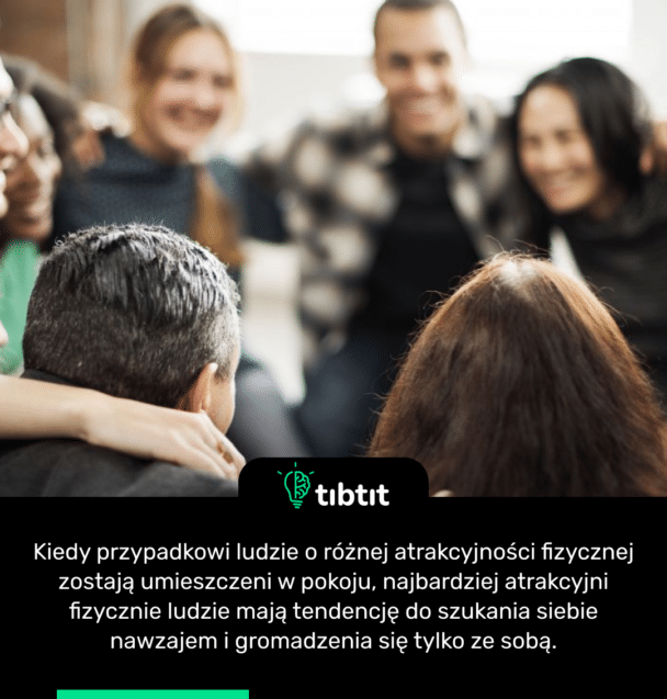 Kiedy przypadkowi ludzie o różnej atrakcyjności fizycznej zostają umieszczeni w pokoju, najbardziej atrakcyjni fizycznie ludzie mają tendencję do szukania siebie nawzajem i gromadzenia się tylko ze sobą.