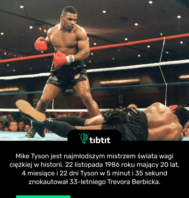 Mike Tyson jest najmłodszym mistrzem świata wagi ciężkiej w historii. 22 listopada 1986 roku mający 20 lat, 4 miesiące i 22 dni Tyson w 5 minut i 35 sekund znokautował 33-letniego Trevora Berbicka.