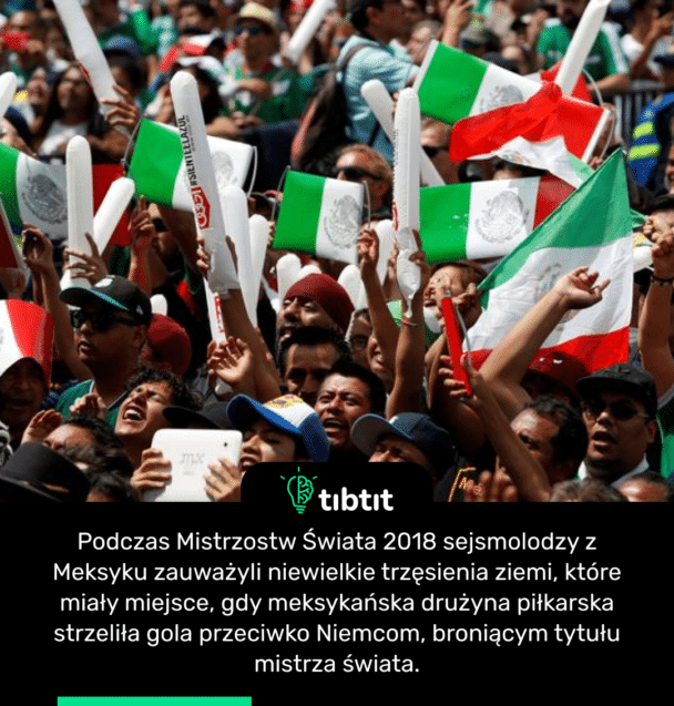 Podczas Mistrzostw Świata 2018 sejsmolodzy z Meksyku zauważyli niewielkie trzęsienia ziemi, które miały miejsce, gdy meksykańska drużyna piłkarska strzeliła gola przeciwko Niemcom, broniącym tytułu mistrza świata.