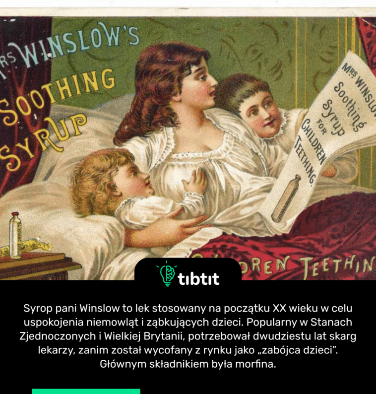 Syrop pani Winslow to lek stosowany na początku XX wieku w celu uspokojenia niemowląt i ząbkujących dzieci. Popularny w Stanach Zjednoczonych i Wielkiej Brytanii, potrzebował dwudziestu lat skarg lekarzy, zanim został wycofany z rynku jako „zabójca dzieci”. Głównym składnikiem była morfina.