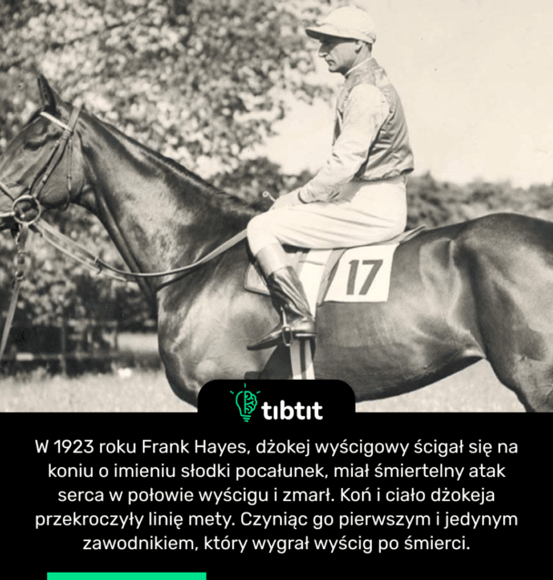 W 1923 roku Frank Hayes, dżokej wyścigowy ścigał się na koniu o imieniu słodki pocałunek, miał śmiertelny atak serca w połowie wyścigu i zmarł. Koń i ciało dżokeja przekroczyły linię mety. Czyniąc go pierwszym i jedynym zawodnikiem, który wygrał wyścig po śmierci.