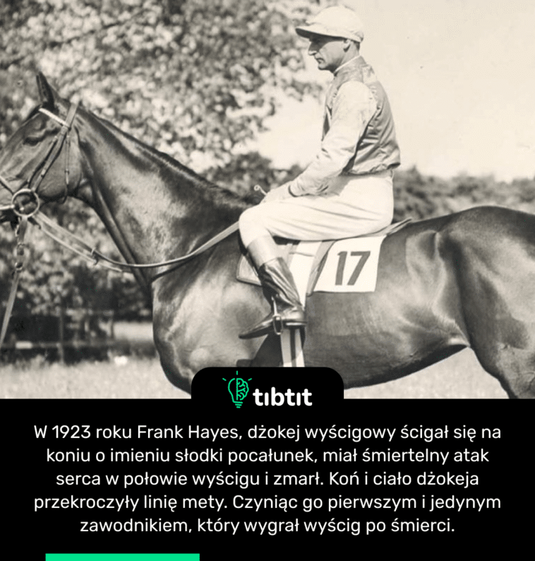 W 1923 roku Frank Hayes, dżokej wyścigowy ścigał się na koniu o imieniu słodki pocałunek, miał śmiertelny atak serca w połowie wyścigu i zmarł. Koń i ciało dżokeja przekroczyły linię mety. Czyniąc go pierwszym i jedynym zawodnikiem, który wygrał wyścig po śmierci.
