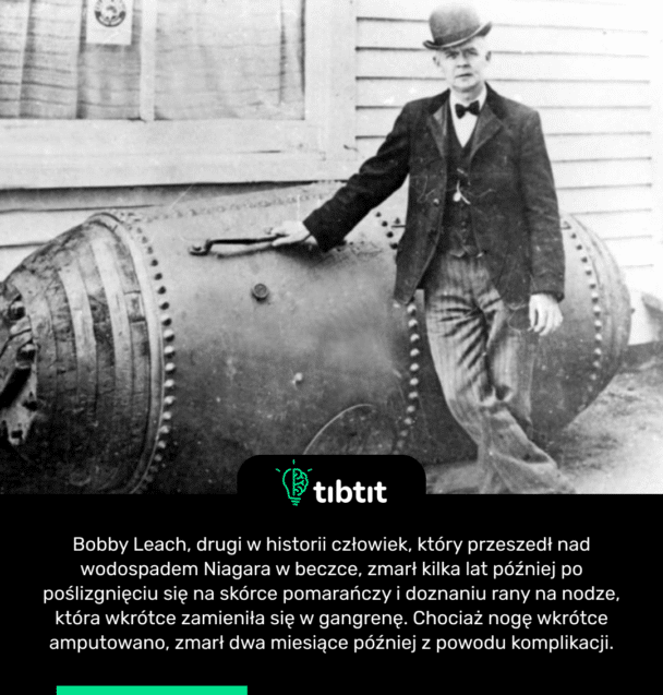 Bobby Leach, drugi w historii człowiek, który przeszedł nad wodospadem Niagara w beczce, zmarł kilka lat później po poślizgnięciu się na skórce pomarańczy i doznaniu rany na nodze, która wkrótce zamieniła się w gangrenę. Chociaż nogę wkrótce amputowano, zmarł dwa miesiące później z powodu komplikacji.