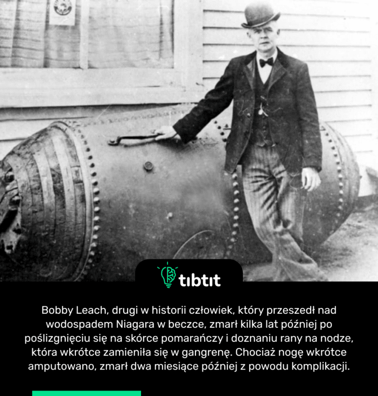 Bobby Leach, drugi w historii człowiek, który przeszedł nad wodospadem Niagara w beczce, zmarł kilka lat później po poślizgnięciu się na skórce pomarańczy i doznaniu rany na nodze, która wkrótce zamieniła się w gangrenę. Chociaż nogę wkrótce amputowano, zmarł dwa miesiące później z powodu komplikacji.