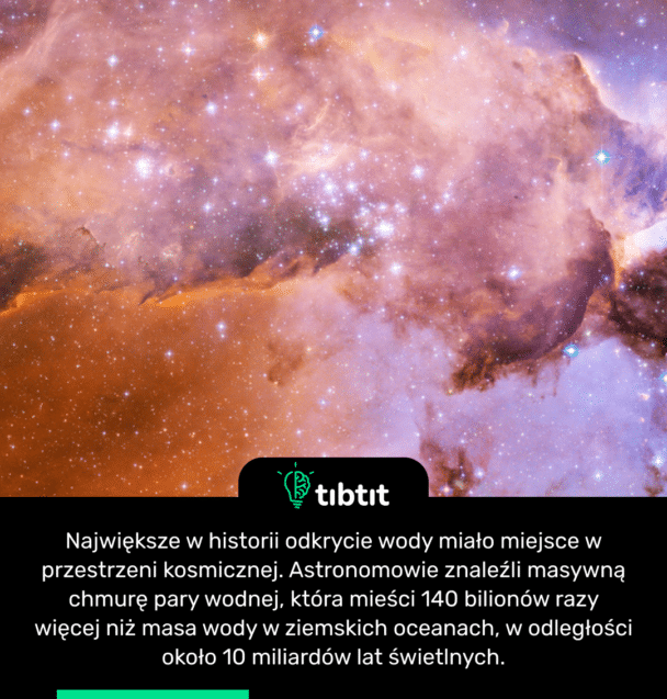 Największe w historii odkrycie wody miało miejsce w przestrzeni kosmicznej. Astronomowie znaleźli masywną chmurę pary wodnej, która mieści 140 bilionów razy więcej niż masa wody w ziemskich oceanach, w odległości około 10 miliardów lat świetlnych.
