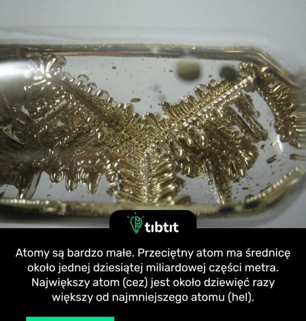 Atomy są bardzo małe. Przeciętny atom ma średnicę około jednej dziesiątej miliardowej części metra. Największy atom (cez) jest około dziewięć razy większy od najmniejszego atomu (hel).