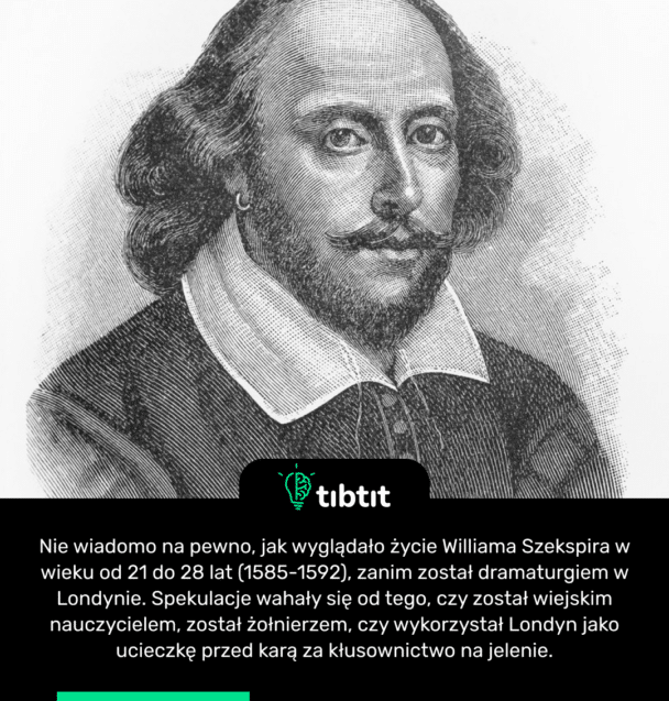 Nie wiadomo na pewno, jak wyglądało życie Williama Szekspira w wieku od 21 do 28 lat (1585-1592), zanim został dramaturgiem w Londynie. Spekulacje wahały się od tego, czy został wiejskim nauczycielem, został żołnierzem, czy wykorzystał Londyn jako ucieczkę przed karą za kłusownictwo na jelenie.