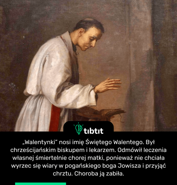 „Walentynki” nosi imię Świętego Walentego. Był chrześcijańskim biskupem i lekarzem. Odmówił leczenia własnej śmiertelnie chorej matki, ponieważ nie chciała wyrzec się wiary w pogańskiego boga Jowisza i przyjąć chrztu. Choroba ją zabiła.