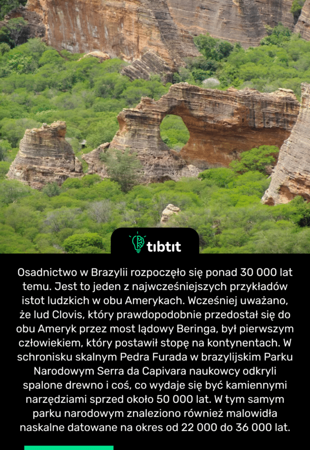 Osadnictwo w Brazylii rozpoczęło się ponad 30 000 lat temu. Jest to jeden z najwcześniejszych przykładów istot ludzkich w obu Amerykach. Wcześniej uważano, że lud Clovis, który prawdopodobnie przedostał się do obu Ameryk przez most lądowy Beringa, był pierwszym człowiekiem, który postawił stopę na kontynentach. W schronisku skalnym Pedra Furada w brazylijskim Parku Narodowym Serra da Capivara naukowcy odkryli spalone drewno i coś, co wydaje się być kamiennymi narzędziami sprzed około 50 000 lat. W tym samym parku narodowym znaleziono również malowidła naskalne datowane na okres od 22 000 do 36 000 lat.