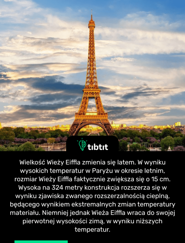 Wielkość Wieży Eiffla zmienia się latem. W wyniku wysokich temperatur w Paryżu w okresie letnim, rozmiar Wieży Eiffla faktycznie zwiększa się o 15 cm. Wysoka na 324 metry konstrukcja rozszerza się w wyniku zjawiska zwanego rozszerzalnością cieplną, będącego wynikiem ekstremalnych zmian temperatury materiału. Niemniej jednak Wieża Eiffla wraca do swojej pierwotnej wysokości zimą, w wyniku niższych temperatur.
