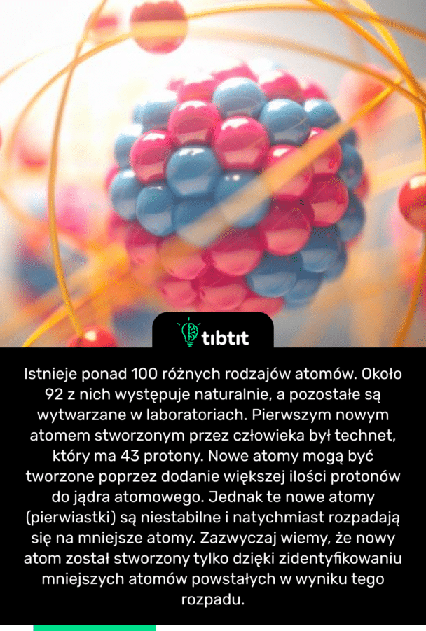 Istnieje ponad 100 różnych rodzajów atomów. Około 92 z nich występuje naturalnie, a pozostałe są wytwarzane w laboratoriach. Pierwszym nowym atomem stworzonym przez człowieka był technet, który ma 43 protony. Nowe atomy mogą być tworzone poprzez dodanie większej ilości protonów do jądra atomowego. Jednak te nowe atomy (pierwiastki) są niestabilne i natychmiast rozpadają się na mniejsze atomy. Zazwyczaj wiemy, że nowy atom został stworzony tylko dzięki zidentyfikowaniu mniejszych atomów powstałych w wyniku tego rozpadu.