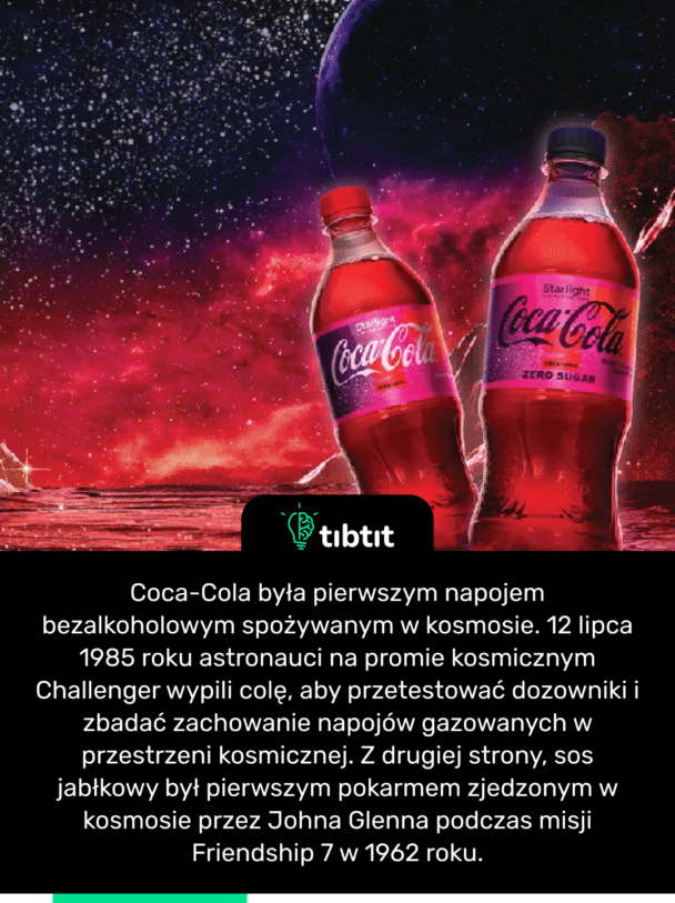 Coca-Cola była pierwszym napojem bezalkoholowym spożywanym w kosmosie. 12 lipca 1985 roku astronauci na promie kosmicznym Challenger wypili colę, aby przetestować dozowniki i zbadać zachowanie napojów gazowanych w przestrzeni kosmicznej. Z drugiej strony, sos jabłkowy był pierwszym pokarmem zjedzonym w kosmosie przez Johna Glenna podczas misji Friendship 7 w 1962 roku.