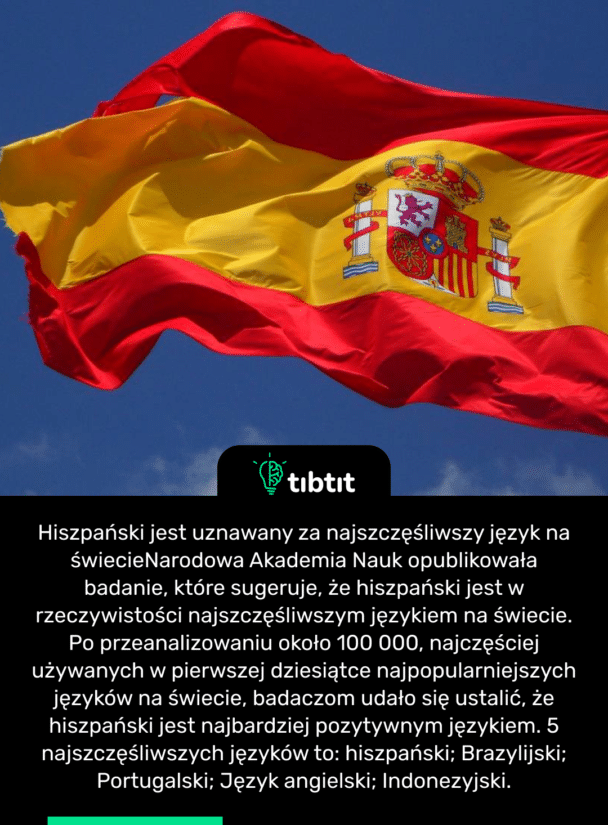 Hiszpański jest uznawany za najszczęśliwszy język na świecie Narodowa Akademia Nauk opublikowała badanie, które sugeruje, że hiszpański jest w rzeczywistości najszczęśliwszym językiem na świecie. Po przeanalizowaniu około 100 000, najczęściej używanych w pierwszej dziesiątce najpopularniejszych języków na świecie, badaczom udało się ustalić, że hiszpański jest najbardziej pozytywnym językiem. 5 najszczęśliwszych języków to: hiszpański; Brazylijski; Portugalski; Język angielski; Indonezyjski.