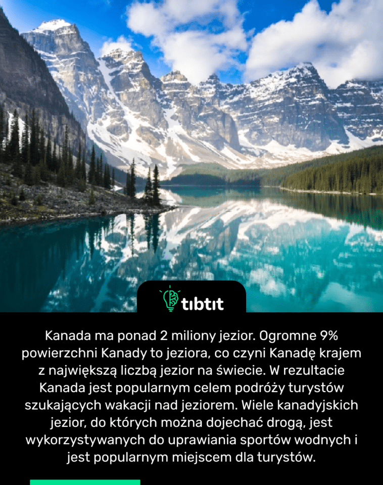 Kanada ma ponad 2 miliony jezior. Ogromne 9% powierzchni Kanady to jeziora, co czyni Kanadę krajem z największą liczbą jezior na świecie. W rezultacie Kanada jest popularnym celem podróży turystów szukających wakacji nad jeziorem. Wiele kanadyjskich jezior, do których można dojechać drogą, jest wykorzystywanych do uprawiania sportów wodnych i jest popularnym miejscem dla turystów.