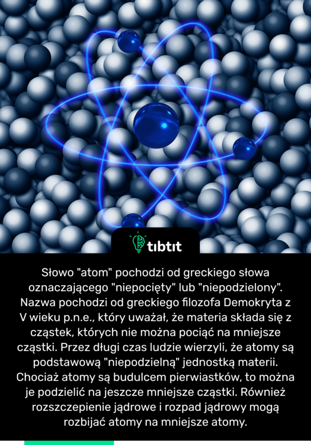 Słowo "atom" pochodzi od greckiego słowa oznaczającego "niepocięty" lub "niepodzielony". Nazwa pochodzi od greckiego filozofa Demokryta z V wieku p.n.e., który uważał, że materia składa się z cząstek, których nie można pociąć na mniejsze cząstki. Przez długi czas ludzie wierzyli, że atomy są podstawową "niepodzielną" jednostką materii. Chociaż atomy są budulcem pierwiastków, to można je podzielić na jeszcze mniejsze cząstki. Również rozszczepienie jądrowe i rozpad jądrowy mogą rozbijać atomy na mniejsze atomy.