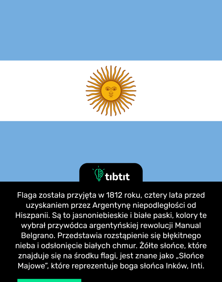 Flaga została przyjęta w 1812 roku, cztery lata przed uzyskaniem przez Argentynę niepodległości od Hiszpanii. Są to jasnoniebieskie i białe paski, kolory te wybrał przywódca argentyńskiej rewolucji Manual Belgrano. Przedstawia rozstąpienie się błękitnego nieba i odsłonięcie białych chmur. Żółte słońce, które znajduje się na środku flagi, jest znane jako „Słońce Majowe”, które reprezentuje boga słońca Inków, Inti.