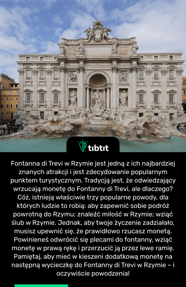 Fontanna di Trevi w Rzymie jest jedną z ich najbardziej znanych atrakcji i jest zdecydowanie popularnym punktem turystycznym. Tradycją jest, że odwiedzający wrzucają monetę do Fontanny di Trevi, ale dlaczego? Cóż, istnieją właściwie trzy popularne powody, dla których ludzie to robią: aby zapewnić sobie podróż powrotną do Rzymu; znaleźć miłość w Rzymie; wziąć ślub w Rzymie. Jednak, aby twoje życzenie zadziałało, musisz upewnić się, że prawidłowo rzucasz monetą. Powinieneś odwrócić się plecami do fontanny, wziąć monetę w prawą rękę i przerzucić ją przez lewe ramię. Pamiętaj, aby mieć w kieszeni dodatkową monetę na następną wycieczkę do Fontanny di Trevi w Rzymie – i oczywiście powodzenia!