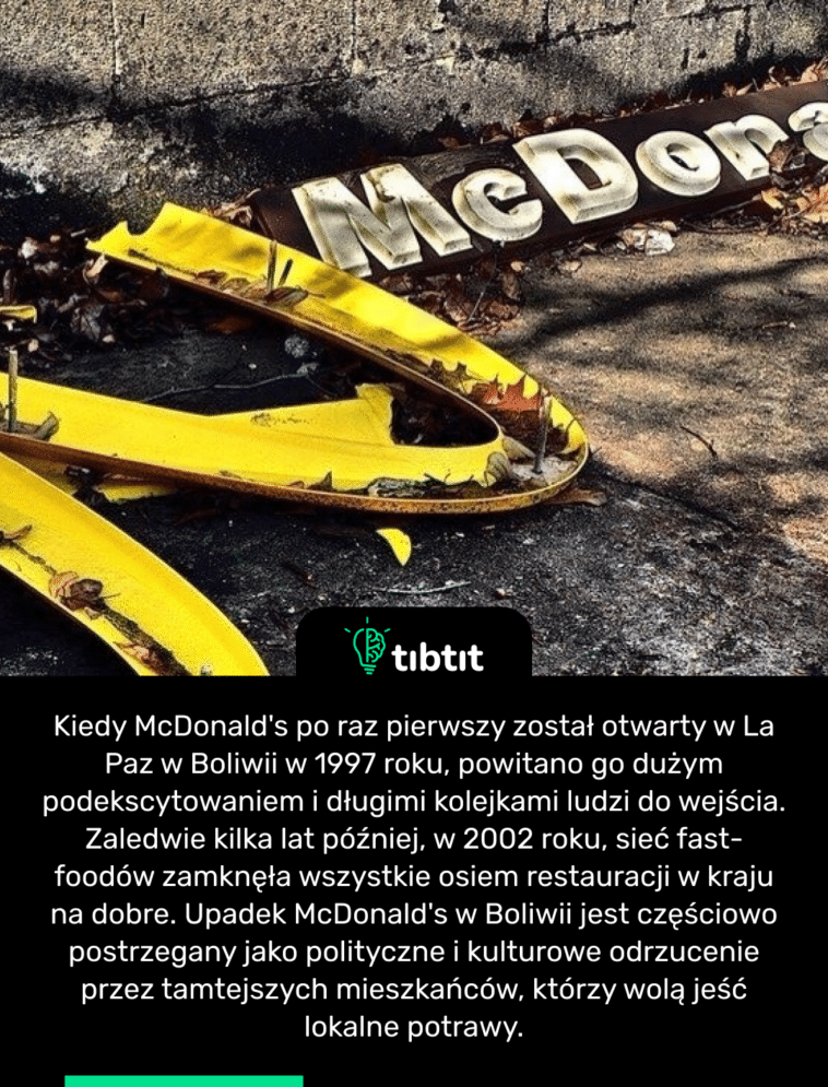 Kiedy McDonald's po raz pierwszy został otwarty w La Paz w Boliwii w 1997 roku, powitano go dużym podekscytowaniem i długimi kolejkami ludzi do wejścia. Zaledwie kilka lat później, w 2002 roku, sieć fast-foodów zamknęła wszystkie osiem restauracji w kraju na dobre. Upadek McDonald's w Boliwii jest częściowo postrzegany jako polityczne i kulturowe odrzucenie przez tamtejszych mieszkańców, którzy wolą jeść lokalne potrawy.