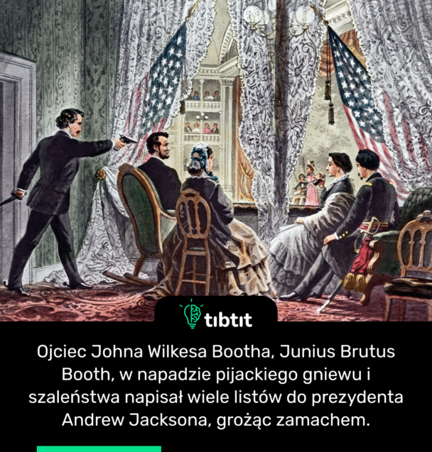 Ojciec Johna Wilkesa Bootha, Junius Brutus Booth, w napadzie pijackiego gniewu i szaleństwa napisał wiele listów do prezydenta Andrew Jacksona, grożąc zamachem.