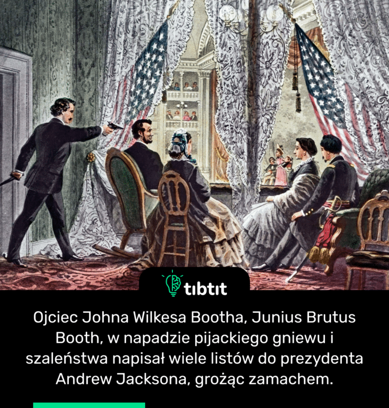Ojciec Johna Wilkesa Bootha, Junius Brutus Booth, w napadzie pijackiego gniewu i szaleństwa napisał wiele listów do prezydenta Andrew Jacksona, grożąc zamachem.