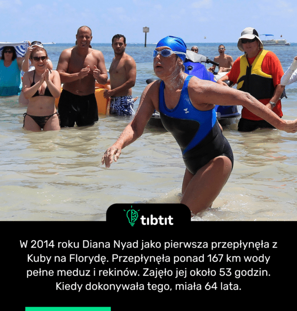 W 2014 roku Diana Nyad jako pierwsza przepłynęła z Kuby na Florydę. Przepłynęła ponad 167 km wody pełne meduz i rekinów. Zajęło jej około 53 godzin. Kiedy dokonywała tego, miała 64 lata
