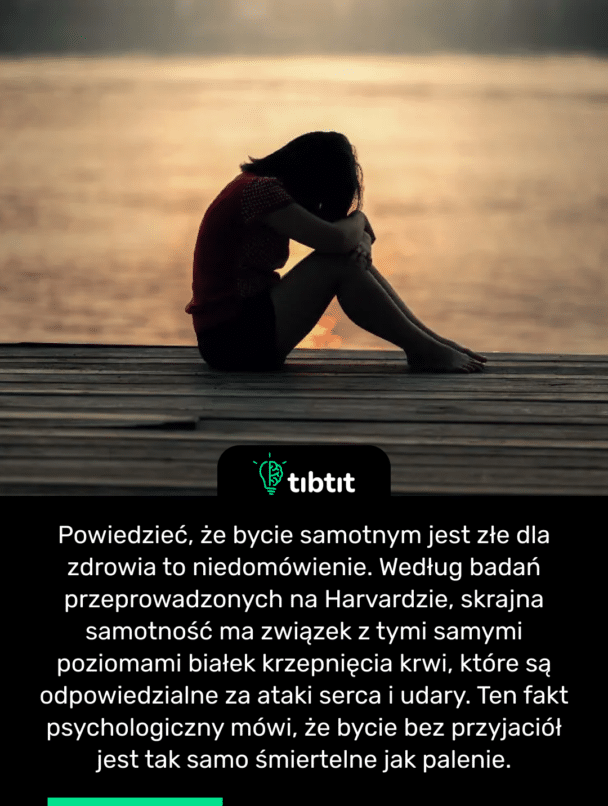 Powiedzieć, że bycie samotnym jest złe dla zdrowia to niedomówienie. Według badań przeprowadzonych na Harvardzie, skrajna samotność ma związek z tymi samymi poziomami białek krzepnięcia krwi, które są odpowiedzialne za ataki serca i udary. Ten fakt psychologiczny mówi, że bycie bez przyjaciół jest tak samo śmiertelne jak palenie.