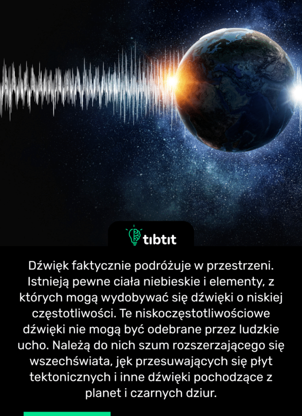 Dźwięk faktycznie podróżuje w przestrzeni. Istnieją pewne ciała niebieskie i elementy, z których mogą wydobywać się dźwięki o niskiej częstotliwości. Te niskoczęstotliwościowe dźwięki nie mogą być odebrane przez ludzkie ucho. Należą do nich szum rozszerzającego się wszechświata, jęk przesuwających się płyt tektonicznych i inne dźwięki pochodzące z planet i czarnych dziur.