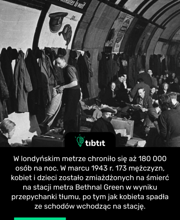 W londyńskim metrze chroniło się aż 180 000 osób na noc. W marcu 1943 r. 173 mężczyzn, kobiet i dzieci zostało zmiażdżonych na śmierć na stacji metra Bethnal Green w wyniku przepychanki tłumu, po tym jak kobieta spadła ze schodów wchodząc na stację.