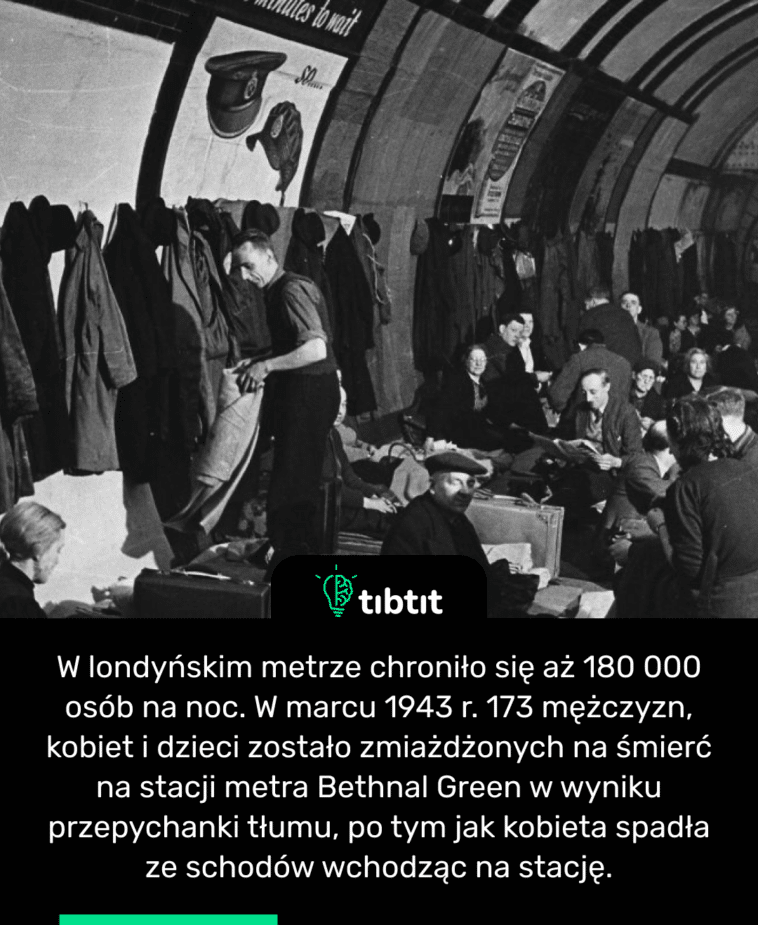 W londyńskim metrze chroniło się aż 180 000 osób na noc. W marcu 1943 r. 173 mężczyzn, kobiet i dzieci zostało zmiażdżonych na śmierć na stacji metra Bethnal Green w wyniku przepychanki tłumu, po tym jak kobieta spadła ze schodów wchodząc na stację.